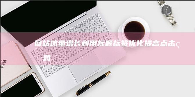 网站流量增长：利用标题标签优化提高点击率 (网站流量增长的原因)